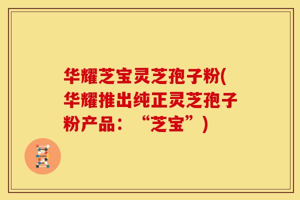 华耀芝宝灵芝孢子粉(华耀推出纯正灵芝孢子粉产品：“芝宝”)