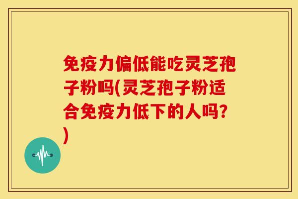 免疫力偏低能吃灵芝孢子粉吗(灵芝孢子粉适合免疫力低下的人吗?)