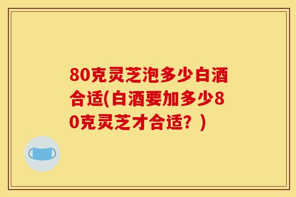 80克灵芝泡多少白酒合适(白酒要加多少80克灵芝才合适?)