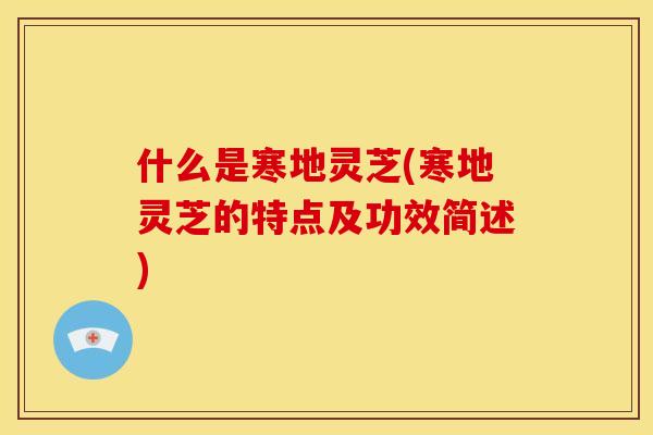什么是寒地灵芝(寒地灵芝的特点及功效简述)
