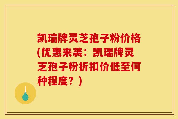 凯瑞牌灵芝孢子粉价格(优惠来袭:凯瑞牌灵芝孢子粉折扣价低至何种程度?)