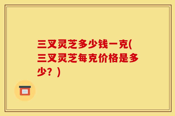 三叉灵芝多少钱一克(三叉灵芝每克价格是多少?)