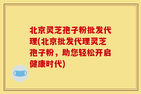 北京灵芝孢子粉批发代理(北京批发代理灵芝孢子粉,助您轻松开启健康时代)
