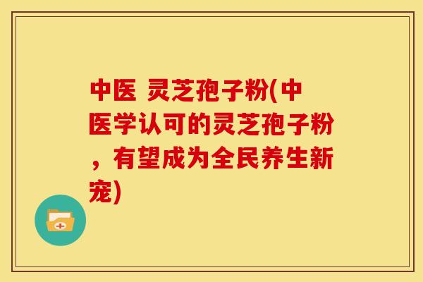 中医 灵芝孢子粉(中医学认可的灵芝孢子粉,有望成为全民养生新宠)