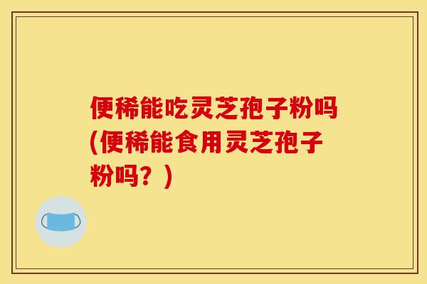便稀能吃灵芝孢子粉吗(便稀能食用灵芝孢子粉吗?)