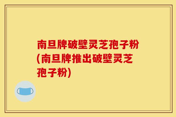 南旦牌破壁灵芝孢子粉(南旦牌推出破壁灵芝孢子粉)