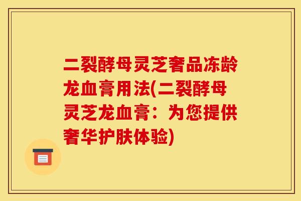 二裂酵母灵芝奢品冻龄龙血膏用法(二裂酵母灵芝龙血膏：为您提供奢华护肤体验)
