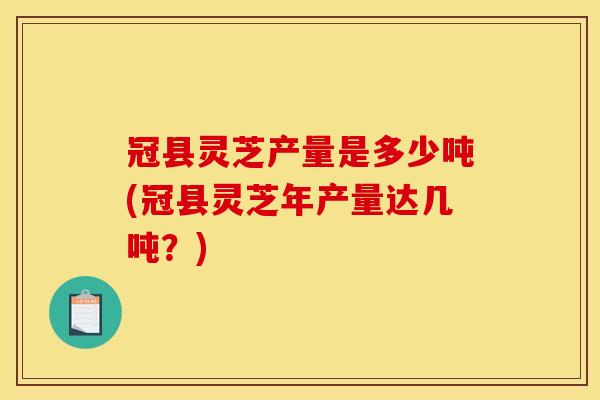 冠县灵芝产量是多少吨(冠县灵芝年产量达几吨?)