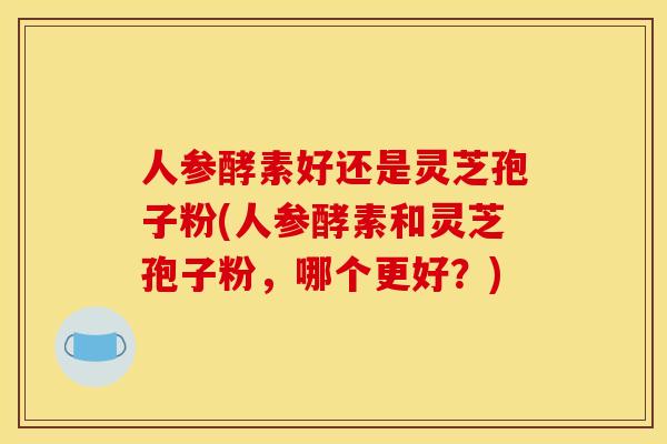 人参酵素好还是灵芝孢子粉(人参酵素和灵芝孢子粉，哪个更好？)