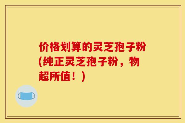 价格划算的灵芝孢子粉(纯正灵芝孢子粉，物超所值！)