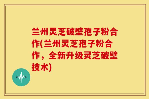 兰州灵芝破壁孢子粉合作(兰州灵芝孢子粉合作,全新升级灵芝破壁技术)