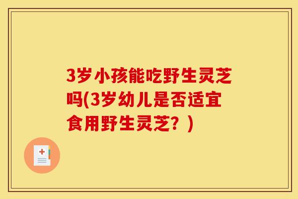 3岁小孩能吃野生灵芝吗(3岁幼儿是否适宜食用野生灵芝?)