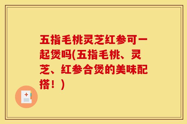 五指毛桃灵芝红参可一起煲吗(五指毛桃、灵芝、红参合煲的美味配搭!)