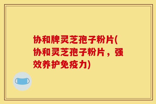 协和牌灵芝孢子粉片(协和灵芝孢子粉片,强效养护免疫力)