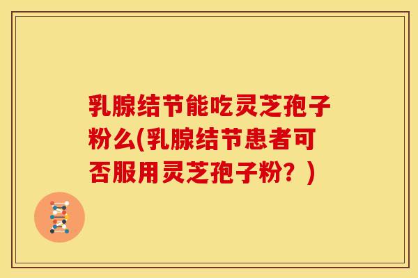 乳腺结节能吃灵芝孢子粉么(乳腺结节患者可否服用灵芝孢子粉?)