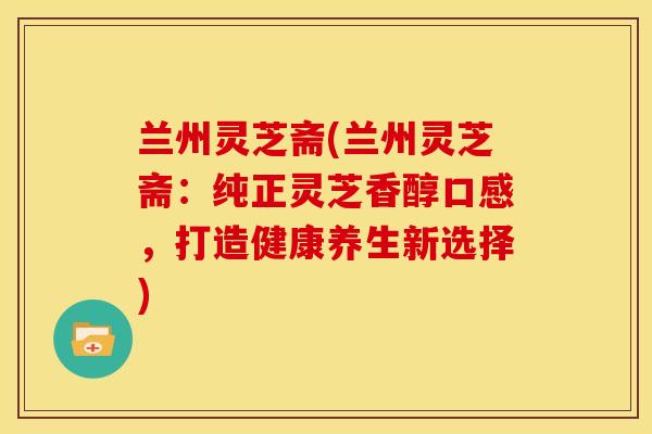 兰州灵芝斋(兰州灵芝斋:纯正灵芝香醇口感,打造健康养生新选择)