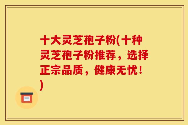 十大灵芝孢子粉(十种灵芝孢子粉推荐，选择正宗品质，健康无忧！)