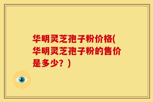 华明灵芝孢子粉价格(华明灵芝孢子粉的售价是多少？)