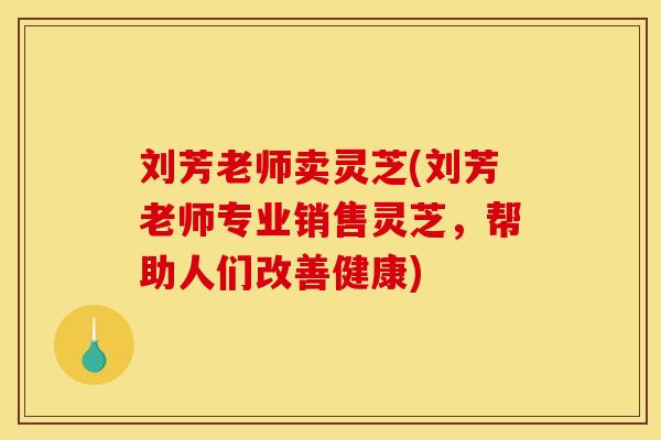 刘芳老师卖灵芝(刘芳老师专业销售灵芝,帮助人们改善健康)