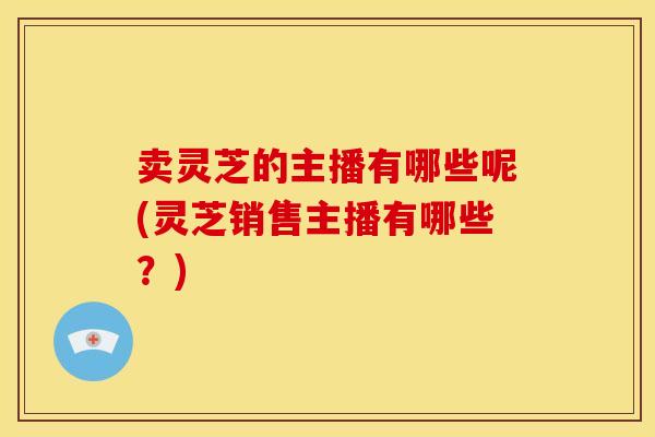 卖灵芝的主播有哪些呢(灵芝销售主播有哪些?)