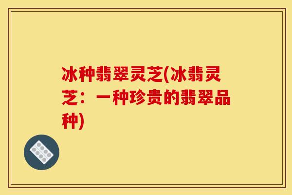 冰种翡翠灵芝(冰翡灵芝:一种珍贵的翡翠品种)