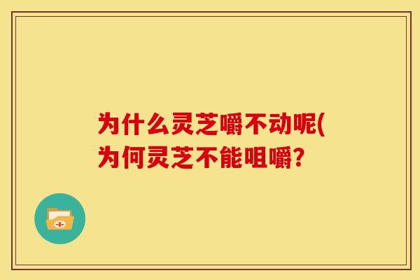 为什么灵芝嚼不动呢(为何灵芝不能咀嚼?