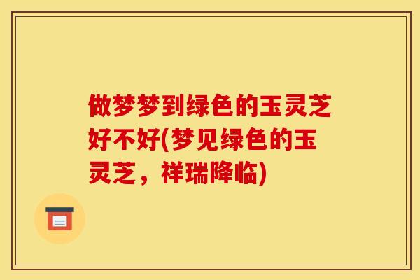 做梦梦到绿色的玉灵芝好不好(梦见绿色的玉灵芝,祥瑞降临)