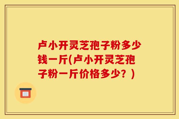卢小开灵芝孢子粉多少钱一斤(卢小开灵芝孢子粉一斤价格多少?)