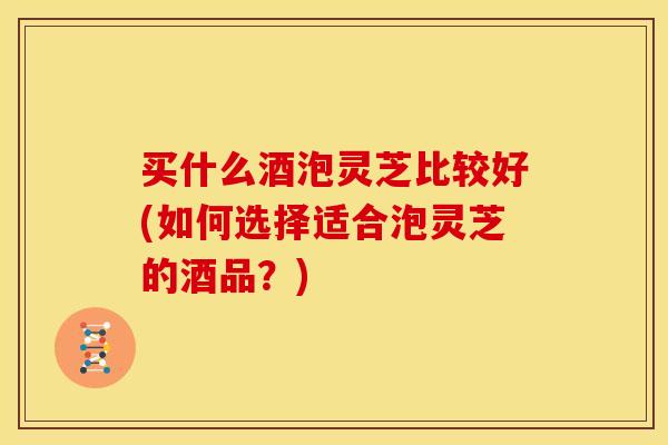 买什么酒泡灵芝比较好(如何选择适合泡灵芝的酒品？)