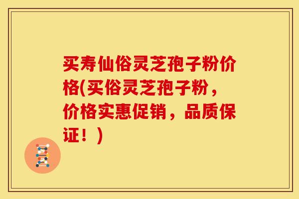 买寿仙俗灵芝孢子粉价格(买俗灵芝孢子粉,价格实惠促销,品质保证!)