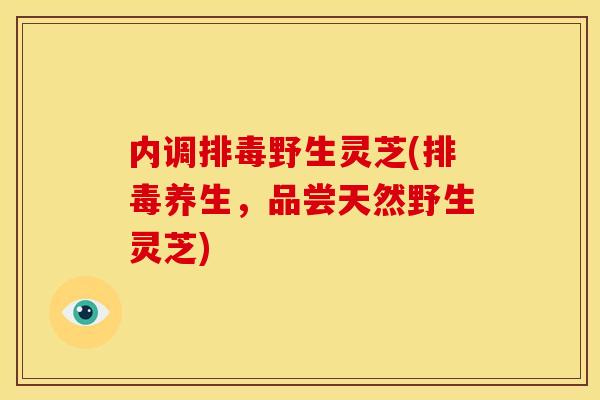 内调排毒野生灵芝(排毒养生，品尝天然野生灵芝)