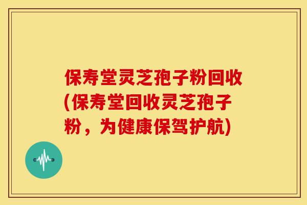 保寿堂灵芝孢子粉回收(保寿堂回收灵芝孢子粉，为健康保驾护航)