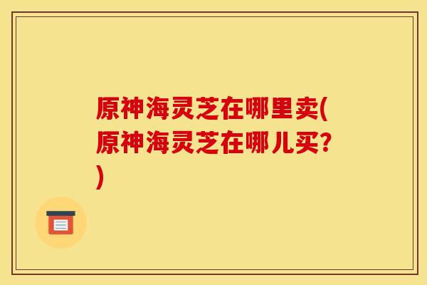 原神海灵芝在哪里卖(原神海灵芝在哪儿买？)