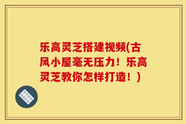 乐高灵芝搭建视频(古风小屋毫无压力！乐高灵芝教你怎样打造！)