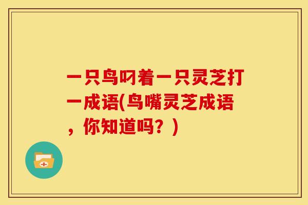 一只鸟叼着一只灵芝打一成语(鸟嘴灵芝成语,你知道吗?)