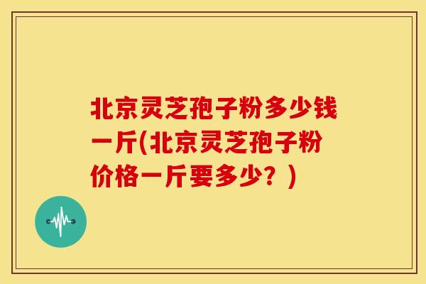 北京灵芝孢子粉多少钱一斤(北京灵芝孢子粉价格一斤要多少?)