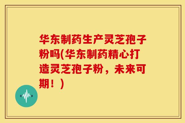 华东制药生产灵芝孢子粉吗(华东制药精心打造灵芝孢子粉,未来可期!)