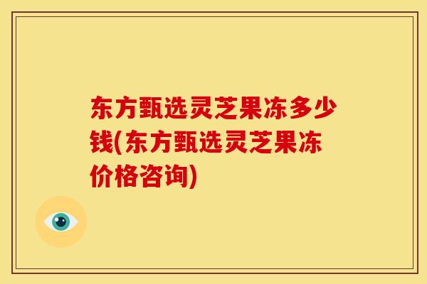 东方甄选灵芝果冻多少钱(东方甄选灵芝果冻价格咨询)