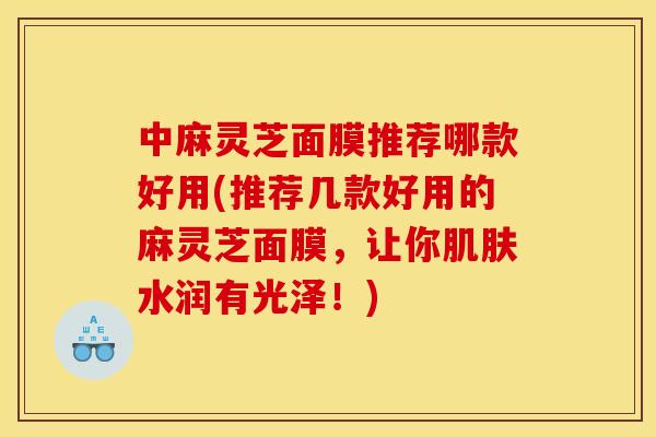中麻灵芝面膜推荐哪款好用(推荐几款好用的麻灵芝面膜,让你肌肤水润有光泽!)