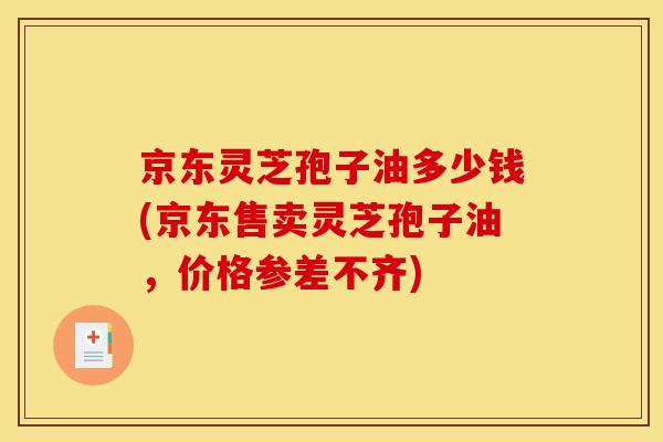 京东灵芝孢子油多少钱(京东售卖灵芝孢子油,价格参差不齐)