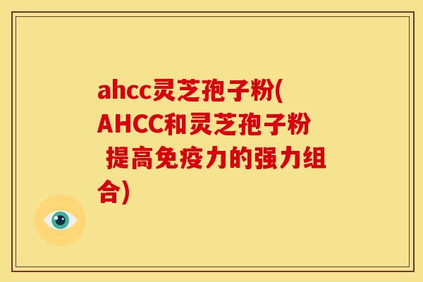 ahcc灵芝孢子粉(AHCC和灵芝孢子粉 提高免疫力的强力组合)