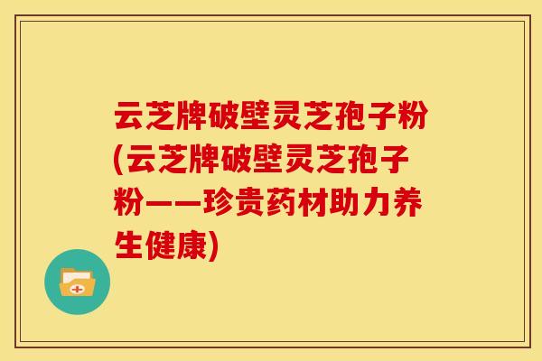 云芝牌破壁灵芝孢子粉(云芝牌破壁灵芝孢子粉——珍贵药材助力养生健康)