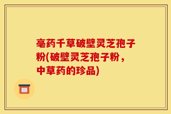 亳药千草破壁灵芝孢子粉(破壁灵芝孢子粉,中草药的珍品)