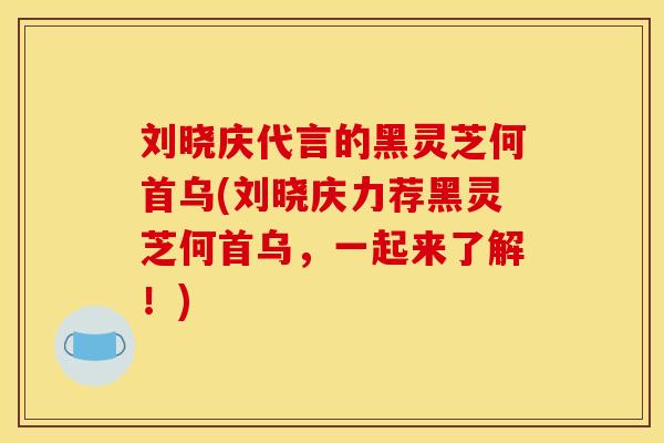 刘晓庆代言的黑灵芝何首乌(刘晓庆力荐黑灵芝何首乌,一起来了解!)