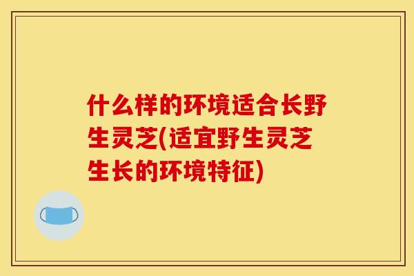什么样的环境适合长野生灵芝(适宜野生灵芝生长的环境特征)