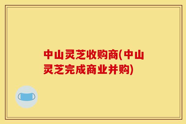 中山灵芝收购商(中山灵芝完成商业并购)