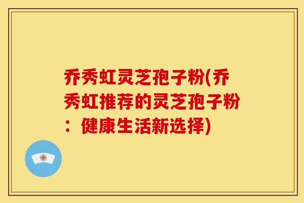 乔秀虹灵芝孢子粉(乔秀虹推荐的灵芝孢子粉：健康生活新选择)