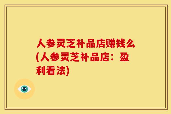 人参灵芝补品店赚钱么(人参灵芝补品店:盈利看法)