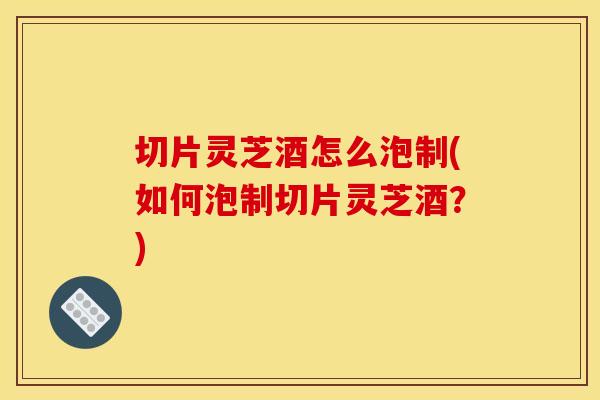 切片灵芝酒怎么泡制(如何泡制切片灵芝酒?)