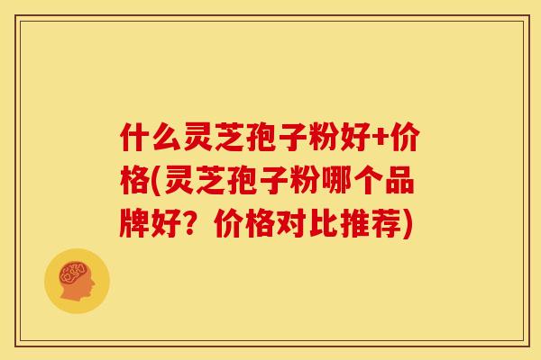 什么灵芝孢子粉好+价格(灵芝孢子粉哪个品牌好？价格对比推荐)